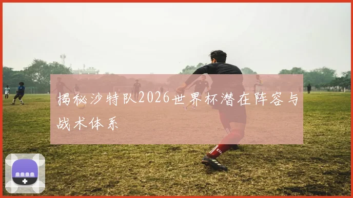 揭秘沙特队2026世界杯潜在阵容与战术体系