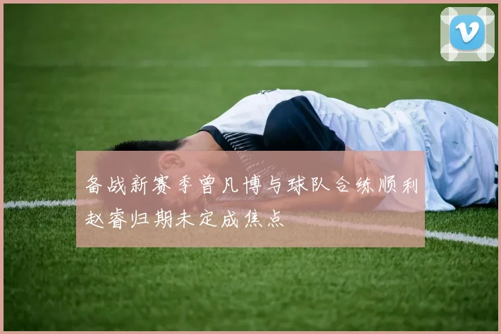 备战新赛季曾凡博与球队合练顺利赵睿归期未定成焦点