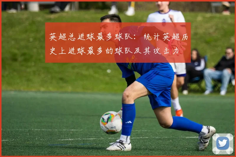 英超总进球最多球队：统计英超历史上进球最多的球队及其攻击力