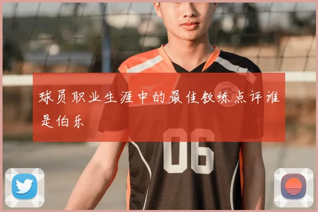 球员职业生涯中的最佳教练点评谁是伯乐