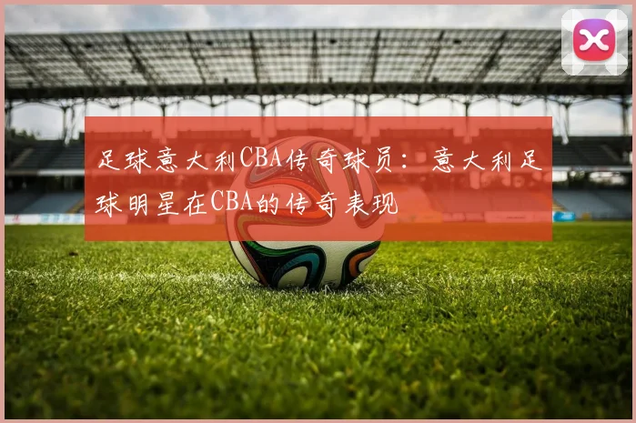 足球意大利CBA传奇球员：意大利足球明星在CBA的传奇表现